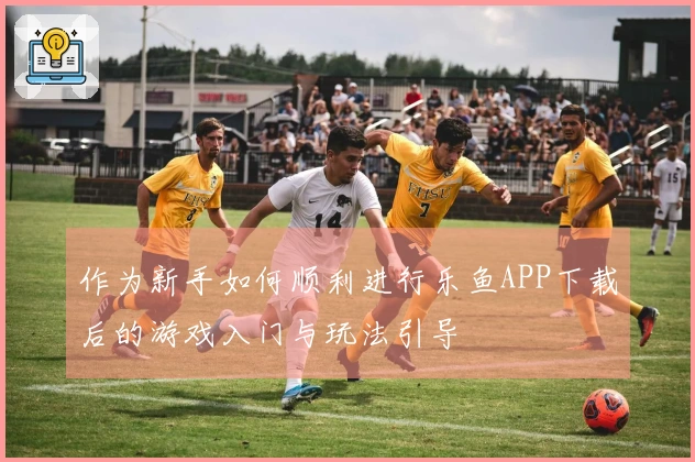 作为新手如何顺利进行乐鱼APP下载后的游戏入门与玩法引导