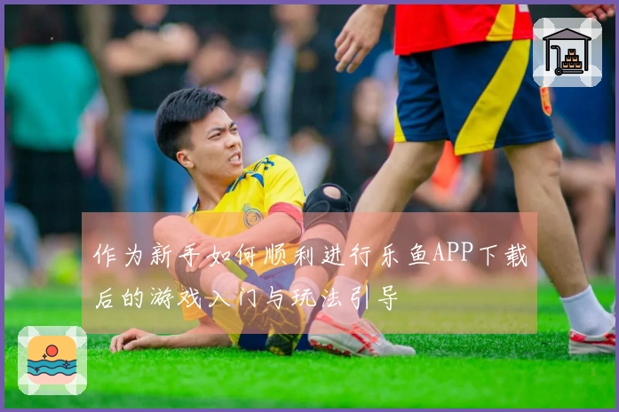 作为新手如何顺利进行乐鱼APP下载后的游戏入门与玩法引导