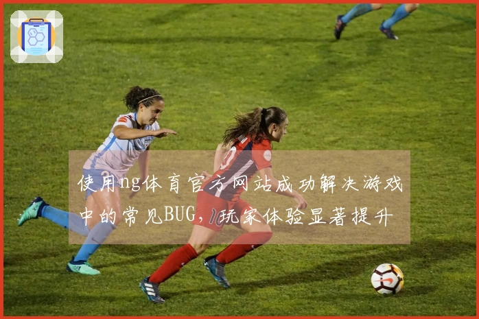 使用ng体育官方网站成功解决游戏中的常见BUG，玩家体验显著提升