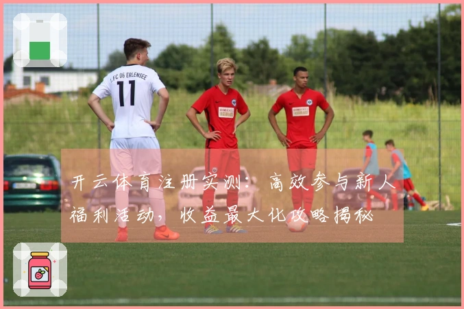 开云体育注册实测：高效参与新人福利活动，收益最大化攻略揭秘
